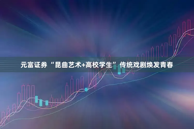 元富证券 “昆曲艺术+高校学生” 传统戏剧焕发青春