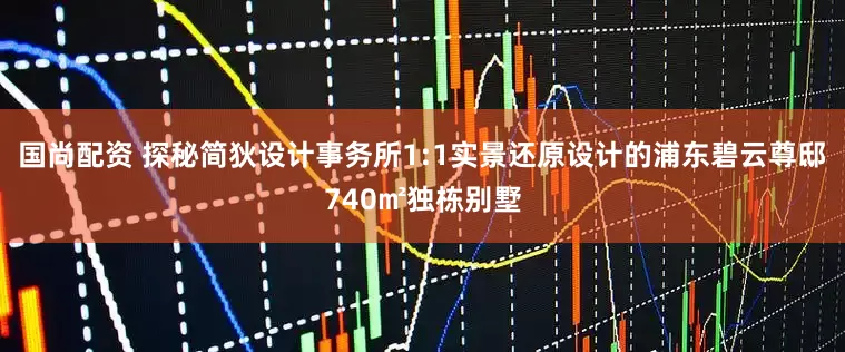 国尚配资 探秘简狄设计事务所1:1实景还原设计的浦东碧云尊邸740㎡独栋别墅