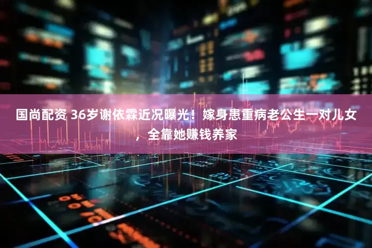 国尚配资 36岁谢依霖近况曝光！嫁身患重病老公生一对儿女，全靠她赚钱养家